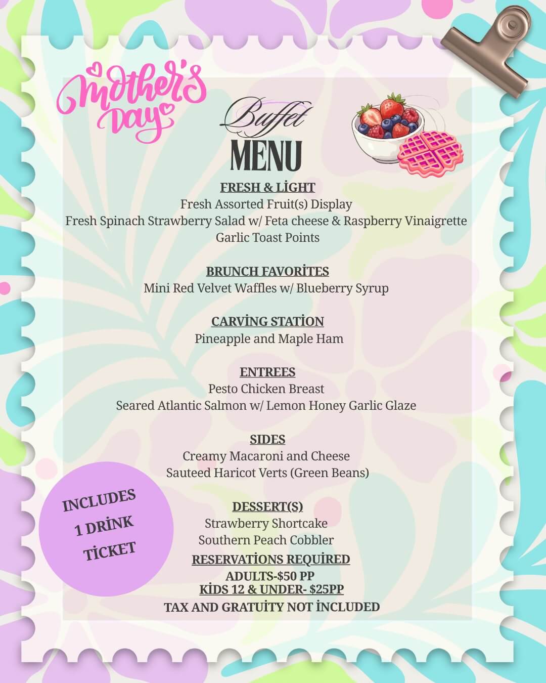 May be a doodle of text that says 'mothers Bufet «ayc MENU FRESH&LIGHT FRESH& LIGHT Fresh Assorted Fruit(s) Display Fresh Spinach Strawberry Salad w/ Feta cheese & Raspberry Vinaigrette Garlic Toast Points BRUNCH BRUNCHFAVORITES FAVORITES Mini Red Velvet Waffles w/ Blueberry Syrup CARVING CARVINGSTATION STATİON Pineapple and Maple Ham C ENTREES Pesto Chicken Breast Seared Atlantic Salmon w/ Lemon Honey Garlic Glaze SIDES Creamy Macaroni and Cheese Sauteed Haricot Verts (Green Beans) INCLUDES 1 DRİNK TİCKET DESSERT(S) Strawberry Shortcake Southern Peach Cobbler RESERVATIONS REQUIRED ADULTS-$50 PP KİDS12&UNDER-$25PP $25PP TAX AND GRATUİTY NOT İNCLUDED'